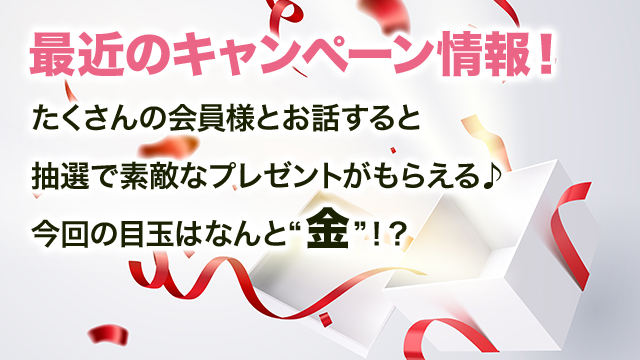 【最近のキャンペーン情報！】たくさんの会員様とお話すると抽選で素敵なプレゼントがもらえる♪今回の目玉はなんと“金”！？